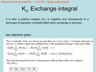 26
It is also a positive integral (-K12 is negative and corresponds to a
decrease of repulsion overestimated when exchange is ignored).
Kij, Exchange integral
two electron pairs
Obeying Pauli principleΨ= 1/√2 IΨ1Ψ2I Slater determinant
 