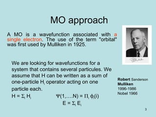 3
MO approach
A MO is a wavefunction associated with a
single electron. The use of the term "orbital"
was first used by Mulliken in 1925.
Robert Sanderson
Mulliken
1996-1986
Nobel 1966
We are looking for wavefunctions for a
system that contains several particules. We
assume that H can be written as a sum of
one-particle Hi operator acting on one
particle each.
H = Σi Hi Ψ(1,….N) = Πi φi(i)
E = Σi Ei
 