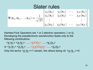 30
Slater rules
Hartree-Fock Operators are 1 or 2 electron operators ( i or ij).
Developing the polyelectronic wavefunction leads only to the
following contributions
<χ1Iχ1> <χ2Iχ2> ….. <χiIOIχi> ….. <χNIχN>
or <χ1Iχ1> <χ2Iχ2> ….. <χiχjIOIχiχj> ….. <χNIχN>
Only the terms <χ1Iχ1>=1 remain, the others being nil: <χ1Iχ≠1>=0
 