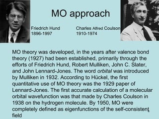 4
MO approach
MO theory was developed, in the years after valence bond
theory (1927) had been established, primarily through the
efforts of Friedrich Hund, Robert Mulliken, John C. Slater,
and John Lennard-Jones. The word orbital was introduced
by Mulliken in 1932. According to Hückel, the first
quantitative use of MO theory was the 1929 paper of
Lennard-Jones. The first accurate calculation of a molecular
orbital wavefunction was that made by Charles Coulson in
1938 on the hydrogen molecule. By 1950, MO were
completely defined as eigenfunctions of the self-consistent
field
Friedrich Hund
1896-1997
Charles Alfred Coulson
1910-1974
 