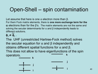 40
Open-Shell – spin contamination
Let assume that here is one α electron more than β.
For them Fock matrix elements, there is one more exchange term for the
α electrons than for the β’s. The matrix elements are not the same and
solving the secular determinants for α and β independently leads to
different solutions.
φi ≠ φi .
The UHF (unrestricted Hartree-Fock method) solves
the secular equation for α and β independently and
obtains different spatial functions for α and β.
This does not allow to have eigenfunctions of the spin
operators.
i
j
i
k
k
j
 