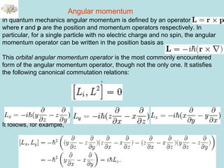 44
In quantum mechanics angular momentum is defined by an operator
where r and p are the position and momentum operators respectively. In
particular, for a single particle with no electric charge and no spin, the angular
momentum operator can be written in the position basis as
This orbital angular momentum operator is the most commonly encountered
form of the angular momentum operator, though not the only one. It satisfies
the following canonical commutation relations:
,
It follows, for example,
Angular momentum
 
