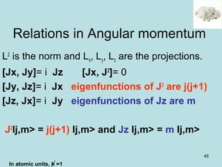 45
L2
is the norm and Lx, Ly, Lz are the projections.
[Jx, Jy]= i Jz [Jx, J2
]= 0
[Jy, Jz]= i Jx eigenfunctions of J2
are j(j+1)
[Jz, Jx]= i Jy eigenfunctions of Jz are m
J2
Ij,m> = j(j+1) Ij,m> and Jz Ij,m> = m Ij,m>
Relations in Angular momentum
In atomic units, h =1
 