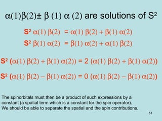 51
α(1)β(2)± β (1) α (2) are solutions of S2
S2
α(1) β(2) = α(1) β(2) + β(1) α(2)
S2
β(1) α(2) = β(1) α(2) + α(1) β(2)
S2
(α(1) β(2) + β(1) α(2)) = 2 (α(1) β(2) + β(1) α(2))
S2
(α(1) β(2) − β(1) α(2)) = 0 (α(1) β(2) − β(1) α(2))
The spinorbitals must then be a product of such expressions by a
constant (a spatial term which is a constant for the spin operator).
We should be able to separate the spatial and the spin contributions.
 