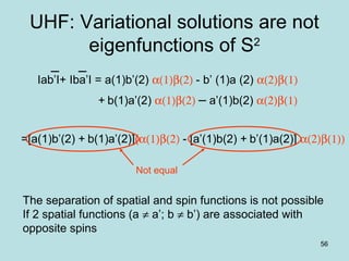 56
UHF: Variational solutions are not
eigenfunctions of S2
The separation of spatial and spin functions is not possible
If 2 spatial functions (a ≠ a’; b ≠ b’) are associated with
opposite spins
Iab’I+ Iba’I = a(1)b’(2) α(1)β(2) - b’ (1)a (2) α(2)β(1)
+ b(1)a’(2) α(1)β(2) – a’(1)b(2) α(2)β(1)
=[a(1)b’(2) + b(1)a’(2)](α(1)β(2) - [a’(1)b(2) + b’(1)a(2)] α(2)β(1))
Not equal
 
