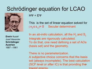 6
Schrödinger equation for LCAO
Erwin Rudolf
Josef Alexander
Schrödinger
Austrian
1887 –1961
HΨ = EΨ
This is the set of linear equation solved for
| Hij-E S ij |= 0 Secular determinant
In an ab-initio calculation, all the Hij and Sij
Integrals are rigorously calculated.
To do that, one need defining a set of AOs
(basis set) and the geometry.
There is no parameterization.
A subjective choice concerns that the basis
set (always incomplete). The best calculation
(SCF level or after IC) is that providing the
 