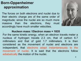 8
Born-Oppenheimer
approximation
The forces on both electrons and nuclei due to
their electric charge are of the same order of
magnitude; since the nuclei are so much more
massive than the electrons, they must
accordingly have much smaller velocities.
. Nucleon mass / Electron mass = 1835
For the same kinetic energy, when an electron travels meter a
nucleus of hydrogen travels 2.3 cm, that of carbon 6.7
millimeters and that of gold 1.7 millimeters. It is then
considered as the movement of nuclei and electrons are
independent, that electrons adapt instantaneously to the
movement of nuclei. It is said that the electrons follow
adiabatically the motion of the nuclei.
 