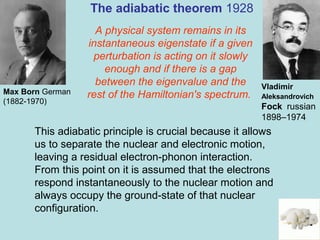 9
A physical system remains in its
instantaneous eigenstate if a given
perturbation is acting on it slowly
enough and if there is a gap
between the eigenvalue and the
rest of the Hamiltonian's spectrum.
The adiabatic theorem 1928
Max Born German
(1882-1970)
Vladimir
Aleksandrovich
Fock russian
1898–1974
This adiabatic principle is crucial because it allows
us to separate the nuclear and electronic motion,
leaving a residual electron-phonon interaction.
From this point on it is assumed that the electrons
respond instantaneously to the nuclear motion and
always occupy the ground-state of that nuclear
configuration.
 