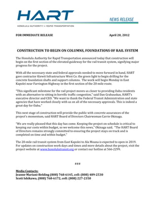 FOR IMMEDIATE RELEASE                                                    April 20, 2012




CONSTRUCTION TO BEGIN ON COLUMNS, FOUNDATIONS OF RAIL SYSTEM

The Honolulu Authority for Rapid Transportation announced today that construction will
begin on the first section of the elevated guideway for the rail transit system, signifying major
progress for the project.

With all the necessary state and federal approvals needed to move forward in hand, HART
gave contractor Kiewit Infrastructure West Co. the green light to begin drilling for the
concrete foundation shafts and support columns. The work will begin Monday in East
Kapolei near Farrington Highway in the first section of the 20-mile route.

“This significant milestone for the rail project moves us closer to providing Oahu residents
with an alternative to sitting in horrific traffic congestion,” said Dan Grabauskas, HART’s
executive director and CEO. “We want to thank the Federal Transit Administration and state
agencies that have worked closely with us on all of the necessary approvals. This is indeed a
great day for Oahu.”

This next stage of construction will provide the public with concrete assurances of the
project's momentum, said HART Board of Directors Chairwoman Carrie Okinaga.

“We are really pleased that this day has come. Keeping the project on schedule is critical to
keeping our costs within budget, so we welcome this news,” Okinaga said. “The HART Board
of Directors remains strongly committed to ensuring the project stays on track and is
completed on time and within budget.”

The 20-mile rail transit system from East Kapolei to Ala Moana is expected to open in 2019.
For updates on construction work days and times and more details about the project, visit the
project website at www.honolulutransit.org or contact our hotline at 566-2299.



                                              ###

Media Contacts:
Jeanne Mariani-Belding (808) 768-6145, cell: (808) 489-2530
Scott Ishikawa, (808) 768-6172, cell: (808) 227-2350
 