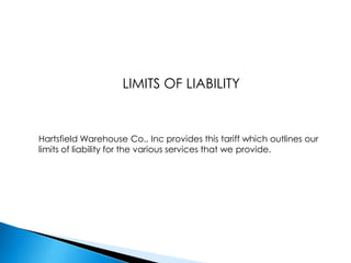 LIMITS OF LIABILITYHartsfield Warehouse Co., Inc provides this tariff which outlines our limits of liability for the various services that we provide.