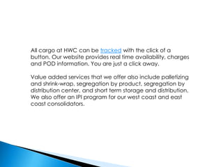 All cargo at HWC can be tracked with the click of a button. Our website provides real time availability, charges and POD information. You are just a click away.Value added services that we offer also include palletizing and shrink-wrap, segregation by product, segregation by distribution center, and short term storage and distribution. We also offer an IPI program for our west coast and east coast consolidators.