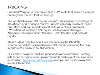 TRUCKINGHartsfield Warehouse operates a fleet of 29 trucks that service the local and regional markets that we occupy.Our local pickup and delivery services provide complete coverage of the Atlanta and Charlotte markets. We provide daily runs to all metro area stops and can provide export pickups to all our customers.HWC offers full truckload delivery service to points in Georgia, Alabama, Tennessee, South Carolina, North Carolina and parts of Florida.We provide a daily line haul truck that services the Charlotte warehouse and provides pickup and delivery service along the busy Interstate 85 corridor in South Carolina.Our website provides real time proof of delivery information, trucking rate requests, online export pickup requests and current fuel surcharge information. Request a customer login and you are a click away from instant information.