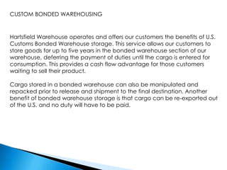 CUSTOM BONDED WAREHOUSINGHartsfield Warehouse operates and offers our customers the benefits of U.S. Customs Bonded Warehouse storage. This service allows our customers to store goods for up to five years in the bonded warehouse section of our warehouse, deferring the payment of duties until the cargo is entered for consumption. This provides a cash flow advantage for those customers waiting to sell their product.Cargo stored in a bonded warehouse can also be manipulated and repacked prior to release and shipment to the final destination. Another benefit of bonded warehouse storage is that cargo can be re-exported out of the U.S. and no duty will have to be paid.