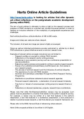 Harts Online Article Guidelines
http://news.harts.online is looking for articles that oﬀer dynamic
yet critical reﬂections on the postgraduate academic development
journey within PAHC.
The aim of such articles is ultimately to shine a light on the research process and
progress of PAHC students on a student-led, student-focussed platform in order to
develop an inclusive reﬂection of the multiplicity of postgraduate experiences and
challenges. 

Each article should be a critical reﬂection of 400 to 600 words. 

Images and videos are welcome where relevant. 

The inclusion of at least one image per piece is highly encouraged. 

Group as well as individual submissions are also welcomed i.e. articles by or about
PGR collectives or group initiatives around a common research area.

Examples of relevant article concepts include but are not limited to:

- Research proﬁles on yourself or a fellow PAHC student; 

- Reﬂections on the research and/or writing process;

- Milestones in your academic journey such as a conference presentation or
journal publication; 

- Balancing creative process and academic writing in practice-based research;

- Review of an exhibition/artwork/literary text/ﬁlm/poem etc. that relates to
your research project;

- The process of archival research and the intricacies of archival etiquette;

- The experience of a non-UK PAHC student;

- Seminars and workshops undertaken through the PAHC Research Training
Programme;

- Manifestos or practitioner statements about research agendas;

- Personal research statements - a declaration of current research interests;

- Free-form or 'stream of consciousness' writing around a research theme or
idea;

- Reﬂections on discreet residencies, projects, research trips or exhibitions.

Please note that while ﬁlm/literature/exhibition reviews may be accepted, such
pieces must be presented in a manner that relates to the author’s research journey.
For example, a review may be written of a text that features in the author’s
dissertation, a text that featured in a conference presentation, a text produced in
relation to practice based research, a text that altered your research framework, etc.

Please refer to the MMU Harvard Style of referencing where relevant.

Harts Online requests articles to be written in UK English.
 