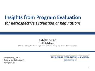 1
Insights from Program Evaluation
for Retrospective Evaluation of Regulations
Nicholas R. Hart
@nickrhart
PhD Candidate, Trachtenberg School of Public Policy and Public Administration
December 8, 2015
Society for Risk Analysis
Arlington, VA
THE GEORGE WASHINGTON UNIVERSITY
WASHINGTON, DC
 