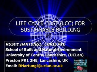 LIFE CYCLE COST (LCC) FOR SUSTAINABLE BUILDING RUSDY HARTUNGI,  CHRIS PYE School of Built and Natural Environment University of Central Lancashire, (UCLan) Preston PR1 2HE, Lancashire, UK  Email:  [email_address] 