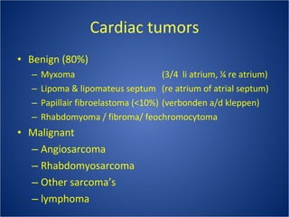 Cardiac tumors Benign (80%) Myxoma  (3/4  li atrium, ¼ re atrium)  Lipoma & lipomateus septum  (re atrium of atrial septum) Papillair fibroelastoma (<10%)  (verbonden a/d kleppen) Rhabdomyoma / fibroma/ feochromocytoma Malignant Angiosarcoma Rhabdomyosarcoma Other sarcoma’s lymphoma 