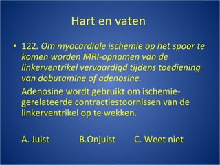 Hart en vaten  122 .   Om myocardiale ischemie op het spoor te komen worden MRI-opnamen van de linkerventrikel vervaardigd tijdens toediening van dobutamine of adenosine. Adenosine wordt gebruikt om ischemie-gerelateerde contractiestoornissen van de linkerventrikel op te wekken. A. Juist B.Onjuist C. Weet niet 