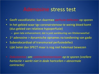 Adenosine  stress test Geeft vasodilatatie: kan daarmee  perfusie defecten  op sporen In het gebied waar tgv coronairstenose te weinig bloed komt (dus gebied van relatieve hypoperfusie) geen late enhancement; dat is juist aankleuring van littekenweefsel 1 st  adenosine > dynamische opnames na toediening van gado Subendocardiaal of transmuraal perfusiedefect Lijkt beter dan SPECT maar is nog niet helemaal bewezen Dobutamine : om  contractiestoornissen  op te sporen (snellere hartactie > werkt niet in dode hartcellen > abnormale contractie) 