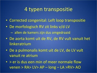 4 typen transpositie Corrected congenital: Left loop transpositie De morfologisch RV zit links v/d LV allen de kamers zijn dus omgedraaid De aorta komt uit de RV, de RV vult vanuit het linkeratrium De a pulmonalis komt uit de LV, de LV vult vanuit re atrium  > er is dus een min of meer normale flow venen > RA> LV> AP – long – LA >RV> AO 