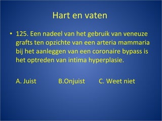 Hart en vaten  125. Een nadeel van het gebruik van veneuze grafts ten opzichte van een arteria mammaria bij het aanleggen van een coronaire bypass is het optreden van intima hyperplasie. A. Juist B.Onjuist C. Weet niet 