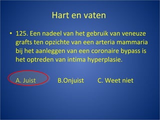 Hart en vaten  125. Een nadeel van het gebruik van veneuze grafts ten opzichte van een arteria mammaria bij het aanleggen van een coronaire bypass is het optreden van intima hyperplasie. A. Juist B.Onjuist C. Weet niet 