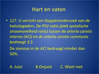 Hart en vaten  127.  U verricht een Doppleronderzoek van de halsslagaders. De PSV-ratio (piek systolische stroomsnelheid ratio) tussen de arteria carotis interna (ACI) en de arteria carotis communis bedraagt 3.5 . De stenose in de ACI bedraagt minder dan 50%. A. Juist B.Onjuist C. Weet niet 