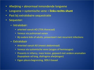 Afwijking = abnormaal inmondende longvene Longvene > systemische vene =  links-rechts shunt Past bij extralobaire sequestratie Sequester: Intralobair:   arterieel vanuit AO (75% thoracaal) Veneus via pulmonaal venen Bij oudere kids of adults, presenteert met recurrent infections Extralobair Arterieel vanuit AO (meest abdominaal) Veneus via systemische vene (azygos of hemiazygos) Presents in infancy, mass lesion, gepaard met andere anomalien (hypoplasie vd long, diafragma afwijkingen) Eigen pleura begrenzing, 90% li basaal 