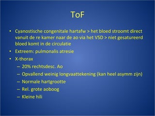 ToF Cyanostische congenitale hartafw > het bloed stroomt direct vanuit de re kamer naar de ao via het VSD > niet gesatureerd bloed komt in de circulatie Extreem: pulmonalis atresie X-thorax 20% rechtsdesc. Ao Opvallend weinig longvaattekening (kan heel asymm zijn) Normale hartgrootte Rel. grote aoboog Kleine hili 