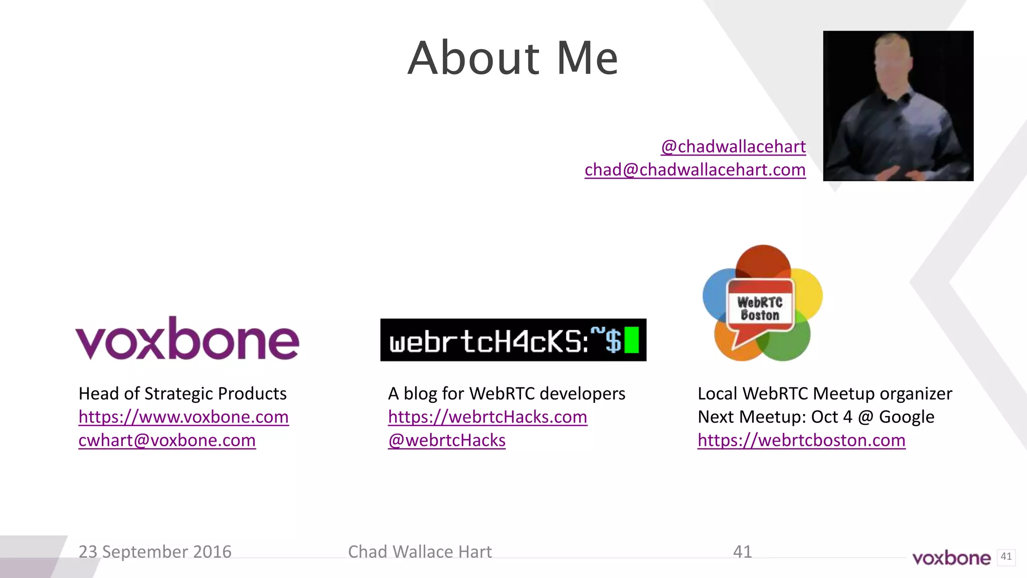 41
About Me
23 September 2016 Chad Wallace Hart 41
Head of Strategic Products
https://www.voxbone.com
cwhart@voxbone.com
A blog for WebRTC developers
https://webrtcHacks.com
@webrtcHacks
Local WebRTC Meetup organizer
Next Meetup: Oct 4 @ Google
https://webrtcboston.com
@chadwallacehart
chad@chadwallacehart.com
 