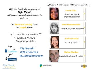 Anne Bouwmeester
Shanti Silos
Rolien Blanken
Organisatieadviseur & trainer
Trainer & organisatieadviseur
Coach, spreker &
organisatieadviseur
Wij, van inspiratie-organisatie
‘LightWorks’ ,
willen een wereld creëren waarin
iedereen
het beste uit zichzelf haalt
en straalt door:
• ons potentiëel waarmaken EN
• werkelijk te leven
& echt te genieten.
Eveline Fokker
Coach & celliste
#lightworks
#HARTwerken
@LightWorksNow
LightWorks facilitators van HARTwerken workshop:
 