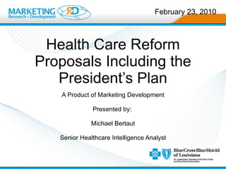 Health Care Reform Proposals Including the President’s Plan A Product of Marketing Development Presented by:  Michael Bertaut Senior Healthcare Intelligence Analyst February 23, 2010 