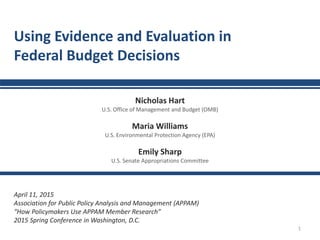 1
Using Evidence and Evaluation in
Federal Budget Decisions
Nicholas Hart
U.S. Office of Management and Budget (OMB)
Maria Williams
U.S. Environmental Protection Agency (EPA)
Emily Sharp
U.S. Senate Appropriations Committee
April 11, 2015
Association for Public Policy Analysis and Management (APPAM)
“How Policymakers Use APPAM Member Research”
2015 Spring Conference in Washington, D.C.
 