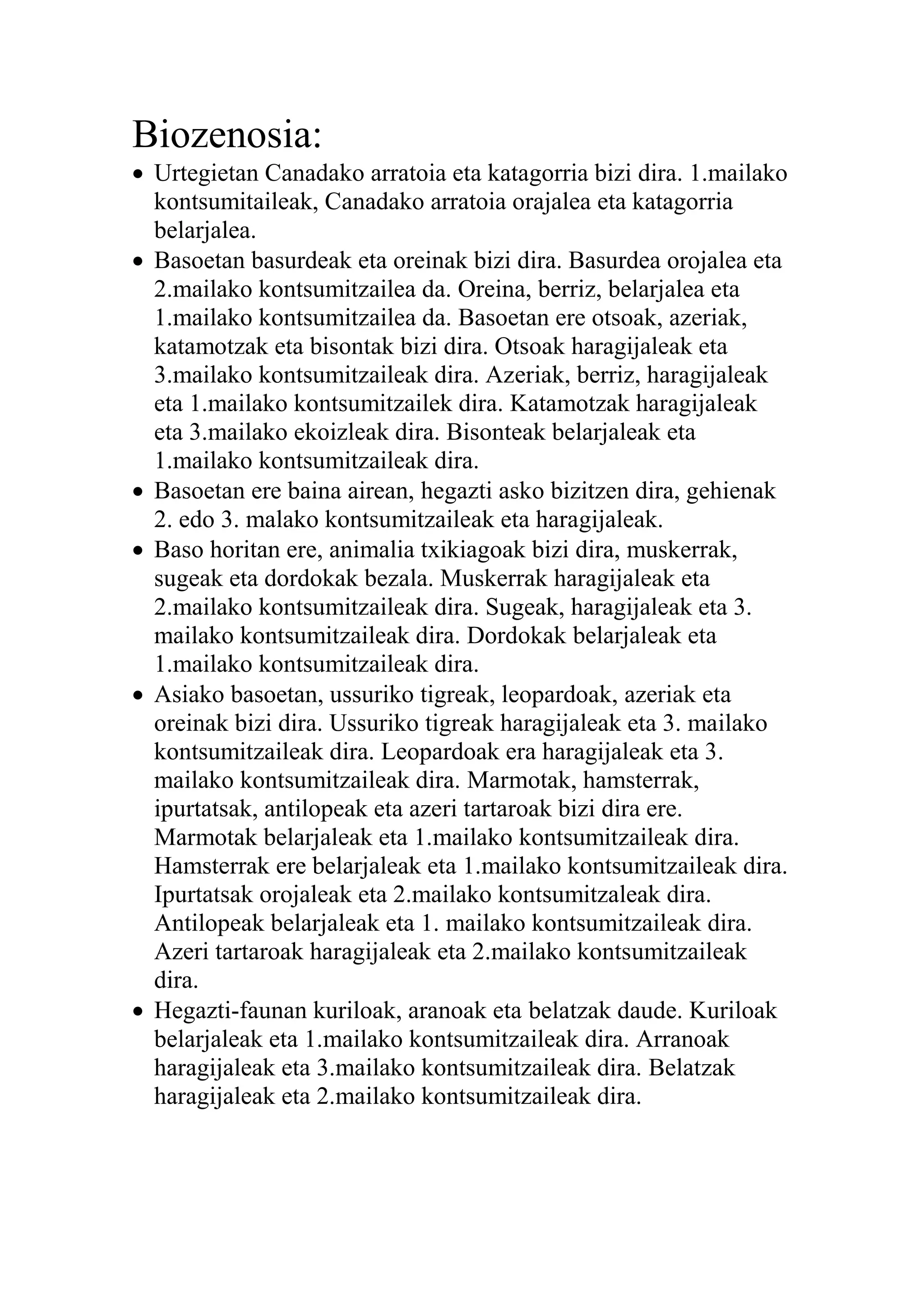 Biozenosia:
 Urtegietan Canadako arratoia eta katagorria bizi dira. 1.mailako
kontsumitaileak, Canadako arratoia orajalea eta katagorria
belarjalea.
 Basoetan basurdeak eta oreinak bizi dira. Basurdea orojalea eta
2.mailako kontsumitzailea da. Oreina, berriz, belarjalea eta
1.mailako kontsumitzailea da. Basoetan ere otsoak, azeriak,
katamotzak eta bisontak bizi dira. Otsoak haragijaleak eta
3.mailako kontsumitzaileak dira. Azeriak, berriz, haragijaleak
eta 1.mailako kontsumitzailek dira. Katamotzak haragijaleak
eta 3.mailako ekoizleak dira. Bisonteak belarjaleak eta
1.mailako kontsumitzaileak dira.
 Basoetan ere baina airean, hegazti asko bizitzen dira, gehienak
2. edo 3. malako kontsumitzaileak eta haragijaleak.
 Baso horitan ere, animalia txikiagoak bizi dira, muskerrak,
sugeak eta dordokak bezala. Muskerrak haragijaleak eta
2.mailako kontsumitzaileak dira. Sugeak, haragijaleak eta 3.
mailako kontsumitzaileak dira. Dordokak belarjaleak eta
1.mailako kontsumitzaileak dira.
 Asiako basoetan, ussuriko tigreak, leopardoak, azeriak eta
oreinak bizi dira. Ussuriko tigreak haragijaleak eta 3. mailako
kontsumitzaileak dira. Leopardoak era haragijaleak eta 3.
mailako kontsumitzaileak dira. Marmotak, hamsterrak,
ipurtatsak, antilopeak eta azeri tartaroak bizi dira ere.
Marmotak belarjaleak eta 1.mailako kontsumitzaileak dira.
Hamsterrak ere belarjaleak eta 1.mailako kontsumitzaileak dira.
Ipurtatsak orojaleak eta 2.mailako kontsumitzaleak dira.
Antilopeak belarjaleak eta 1. mailako kontsumitzaileak dira.
Azeri tartaroak haragijaleak eta 2.mailako kontsumitzaileak
dira.
 Hegazti-faunan kuriloak, aranoak eta belatzak daude. Kuriloak
belarjaleak eta 1.mailako kontsumitzaileak dira. Arranoak
haragijaleak eta 3.mailako kontsumitzaileak dira. Belatzak
haragijaleak eta 2.mailako kontsumitzaileak dira.
 
