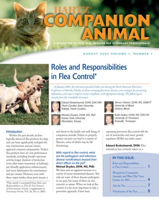 A NEWSLETTER OF PRACTICAL MEDICINE FOR VETERINARY PROFESSIONALS



                                                                              AUGUST 2003 VOLUME 1, NUMBER 1




                                            Roles and Responsibilities
                                            in Flea Control*
                                               In January 2003, the veterinary specialists below met during the North American Veterinary
                                            Conference in Orlando, Florida, to discuss emerging flea-borne diseases, some strategies for preventing
                                            infestations, and ways to improve owner compliance with appropriate therapy. The following are
                                            excerpts from this roundtable discussion.
                                                       Edward Breitschwerdt, DVM, DACVIM                        Steven Hansen, DVM, MS, DABVT
                                                       North Carolina State University                          University of Illinois
                                                       Raleigh, North Carolina                                  Urbana, Illinois

                                                       Michael Dryden, DVM, MS, PhD                             Keith Hnilica, DVM, MS, DACVD
                                                       Kansas State University                                  University of Tennessee
                                                       Manhattan, Kansas                                        Knoxville, Tennessee



Introduction                                     real threat to the health and well-being of           espousing preventive flea control wth the
    Within the past decade, techno-              companion animals. Failure to properly                use of insecticides and insect growth
logically advanced flea products for dogs        protect our pets can lead to a variety of             regulators (IGRs) my entire career.
and cats have significantly reshaped the         illnesses, some of which may be life
way veterinarians and pet owners                 threatening.                                          Edward Breitschwerdt, DVM: Flea
approach common ectoparasites. Today’s                                                                 infestation has certainly taken on a
flea products have set new performance           With regard to flea control, what
standards, including broader-spectrum            are the pathogenic and infectious
                                                 disease ramifications beyond their
                                                                                                              IN THIS ISSUE:
activity, longer duration of protection
(even after water immersion or bathing),         direct effects on the pet?                                   Roles and Responsibilities
pet-friendly application enhancements,           Michael Dryden, DVM, MS, PhD:                                in Flea Control...........................     1
and more information for veterinarians           We have seen an apparent increase in a
and pet owners. However, even with               variety of vector-transmitted diseases. Not                  Mosquitoes, Companion
these major strides, these pests remain a        only are some of these diseases pathogenic                   Animals, and West Nile Virus
                                                 in our pets, but many of them are also                       Update for 2003.........................       4
*This article is excerpted from Roles and
                                                 zoonotic in nature. When we look at flea
Responsibilities in Flea & Tick Control:
                                                 control, it is far more important to take a
                                                                                                              Ask the Vet ................................   7
A Veterinarian’s Guide, a supplement to
Veterinary Forum, Vol. 26, No. 6, 2003.          preventive approach. I have been                             Veterinarian of the Year .............         8
 