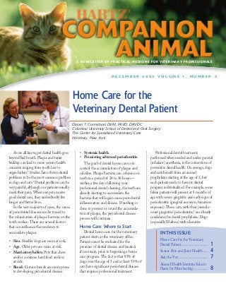 A NEWSLETTER OF PRACTICAL MEDICINE FOR VETERINARY PROFESSIONALS



                                                                        DECEMBER 2003 VOLUME 1, NUMBER 2




                                              Home Care for the
                                              Veterinary Dental Patient
                                              Daniel T. Carmichael DVM, FAVD, DAVDC
                                              Columbia University School of Dental and Oral Surgery
                                              The Center for Specialized Veterinary Care
                                              Westbury, New York


   As we all know, pet dental health goes         • Systemic health.                                Professional dental treatment,
beyond bad breath. Plaque and tartar              • Preexisting advanced periodontitis.         performed when needed and under general
buildup can lead to more serious health              The goal of dental home care is to         (inhalant) anesthesia, is the cornerstone of
concerns ranging from tooth loss to               control the accumulation of plaque and        preventive dental health. On average, dogs
organ failure.1 Studies have shown dental         calculus. Plaque bacteria can colonize on     and cats benefit from an annual
problems to be the most common problem            teeth in a period of 24 to 36 hours—          prophylaxis starting at the age of 3, but
in dogs and cats.2 Dental problems can be         within a few days following your              each patient needs to have its dental
very painful, although our patients usually       professional dental cleaning, the teeth are   program individualized. For example, some
mask their pain. When our pets receive            already starting to accumulate the            feline patients will present at 8 months of
good dental care, they undoubtedly live           bacteria that will again cause periodontal    age with severe gingivitis and early signs of
longer and better lives.                          inflammation and disease. If nothing is       periodontitis (gingival recession, furcation
   In the vast majority of cases, the cause       done to prevent or retard the accumula-       exposure). These cats, with their juvenile-
of periodontal disease can be traced to           tion of plaque, the periodontal disease       onset gingivitis/ periodontitis,3 are already
the colonization of plaque bacteria on the        process will continue.                        candidates for dental prophylaxis. Dogs
tooth surface. There are several factors                                                        (especially Maltese) with ulcerative
that can influence the tendency to                Home Care: Where to Start
accumulate plaque:                                    Dental home care for the veterinary             IN THIS ISSUE:
                                                  patient starts at the veterinary office.
• Size. Smaller dogs are more at risk.            Patients must be evaluated for the                  Home Care for the Veterinary
• Age. Older pets are more at risk.               presence of dental disease and treated,
                                                                                                      Dental Patient ............................    1
• Masticatory habits. Pets that chew              if necessary, prior to beginning a home             Senior Pets and Joint Health .....             4
  and/or consume hard food are less               care program. The fact is that 85% of               Ask the Vet ................................   7
  at risk.                                        dogs over the age of 3 and at least 50% of
                                                                                                      Animal Health Institute Selects
• Breed. Certain breeds are more prone            cats have significant periodontal disease           Hartz for Membership ...............           8
  to developing periodontal disease.              that requires professional treatment.
 