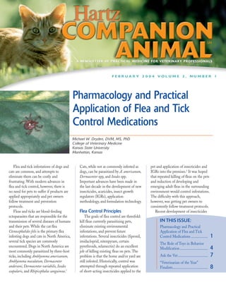 A NEWSLETTER OF PRACTICAL MEDICINE FOR VETERINARY PROFESSIONALS



                                                                       FEBRUARY 2004 VOLUME 2, NUMBER 1




                                             Pharmacology and Practical
                                             Application of Flea and Tick
                                             Control Medications
                                             Michael W. Dryden, DVM, MS, PhD
                                             College of Veterinary Medicine
                                             Kansas State University
                                             Manhattan, Kansas


    Flea and tick infestations of dogs and      Cats, while not as commonly infested as         pet and application of insecticides and
cats are common, and attempts to                dogs, can be parasitized by A. americanum,      IGRs into the premises.2 It was hoped
eliminate them can be costly and                Dermacentor spp, and Ixodes spp.                that repeated killing of fleas on the pets
frustrating. With modern advances in            Important advances have been made in            and reduction of developing and
flea and tick control, however, there is        the last decade in the development of new       emerging adult fleas in the surrounding
no need for pets to suffer if products are      insecticides, acaricides, insect growth         environment would control infestations.
applied appropriately and pet owners            regulators (IGRs), application                  The difficulty with this approach,
follow treatment and prevention                 methodology, and formulation technology.        however, was getting pet owners to
protocols.                                                                                      consistently follow treatment protocols.
    Fleas and ticks are blood-feeding           Flea Control Principles                            Recent development of insecticides
ectoparasites that are responsible for the          The goals of flea control are threefold:
transmission of several diseases of humans      kill fleas currently parasitizing pets,               IN THIS ISSUE:
and their pets. While the cat flea              eliminate existing environmental                      Pharmacology and Practical
Ctenocephalides felis is the primary flea       infestations, and prevent future                      Application of Flea and Tick
infesting dogs and cats in North America,       infestations. Several insecticides (fipronil,         Control Medications ..................            1
several tick species are commonly               imidacloprid, nitenpyram, certain
                                                                                                      The Role of Toys in Behavior
encountered. Dogs in North America are          pyrethroids, selamectin) do an excellent
most commonly parasitized by three-host         job of killing existing fleas on pets. The
                                                                                                      Modification ..............................       4
ticks, including Amblyomma americanum,          problem is that the home and/or yard are              Ask the Vet ................................      7
Amblyomma maculatum, Dermacentor                still infested. Historically, control was             “Veterinarian of the Year”
andersoni, Dermacentor variabilis, Ixodes       attempted through repeated application                Finalists......................................   8
scapularis, and Rhipicephalus sanguineus.1      of short-acting insecticides applied to the
 