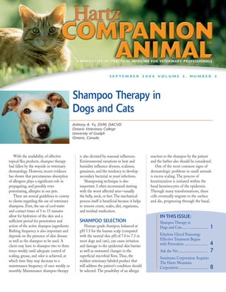 A NEWSLETTER OF PRACTICAL MEDICINE FOR VETERINARY PROFESSIONALS



                                                                     SEPTEMBER 2004 VOLUME 2, NUMBER 3




                                             Shampoo Therapy in
                                             Dogs and Cats
                                             Anthony A. Yu, DVM, DACVD
                                             Ontario Veterinary College
                                             University of Guelph
                                             Ontario, Canada



    With the availability of effective          is also dictated by seasonal influences.        reaction to the shampoo by the patient
topical flea products, shampoo therapy          Environmental variations in heat and            and the bather also should be considered.
had fallen by the wayside in veterinary         humidity influence dryness, scaliness,              One of the most common signs of
dermatology. However, recent evidence           greasiness, and the tendency to develop         dermatologic problems in small animals
has shown that percutaneous absorption          secondary bacterial or yeast infections.        is excess scaling. The process of
of allergens plays a significant role in            Shampooing technique is also                keratinization is initiated within the
propagating, and possibly even                  important. I often recommend starting           basal keratinocytes of the epidermis.
potentiating, allergies in our pets.            with the worst affected area—usually            Through many transformations, these
    There are several guidelines to convey      the belly, neck, or feet. The mechanical        cells eventually migrate to the surface
to clients regarding the use of veterinary      process itself is beneficial because it helps   and die, progressing through the basal,
shampoos. First, the use of cool water          to remove crusts, scales, dirt, organisms,
and contact times of 5 to 15 minutes            and residual medication.
allow for hydration of the skin and a                                                                 IN THIS ISSUE:
sufficient period for penetration and           SHAMPOO SELECTION                                     Shampoo Therapy in
action of the active shampoo ingredients.          Human-grade shampoo, balanced at                   Dogs and Cats............................      1
Bathing frequency is also important and         pH 5.5 for the human scalp (compared
depends on the presence of skin disease         with the neutral skin pH of 7.0 to 7.5 in             Ethylene Glycol Poisoning:
as well as the shampoo to be used. A            most dogs and cats), can cause irritation             Effective Treatment Begins
client may have to shampoo two to three         and damage to the epidermal skin barrier              with Prevention .........................      4
times weekly until adequate control of          as well as unwanted changes in the                    Ask the Vet ................................   7
scaling, grease, and odor is achieved, at       superficial microbial flora. Thus, the
                                                                                                      Sumitomo Corporation Acquires
which time they may decrease to a               mildest veterinary-labeled product that               The Hartz Mountain
maintenance frequency of once weekly or         will address the patient’s condition should           Corporation ...............................    8
monthly. Maintenance shampoo therapy            be selected. The possibility of an allergic
 