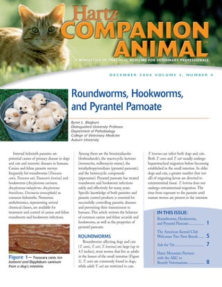 A NEWSLETTER OF PRACTICAL MEDICINE FOR VETERINARY PROFESSIONALS



                                                                            DECEMBER 2004 VOLUME 2, NUMBER 4




                                                Roundworms, Hookworms,
                                                and Pyrantel Pamoate
                                                Byron L. Blagburn
                                                Distinguished University Professor
                                                Department of Pathobiology
                                                College of Veterinary Medicine
                                                Auburn University


   Internal helminth parasites are                  Among them are the benzimidazoles                  T. leonina can infect both dogs and cats.
potential causes of primary disease in dogs         (fenbendazole), the macrocyclic lactones           Both T. canis and T. cati usually undergo
and cats and zoonotic diseases in humans.           (ivermectin, milbemycin oxime), the                hepatotracheal migration before becoming
Canine and feline parasite surveys                  tetrahydropyrimidines (pyrantel pamoate),          established in the small intestine. In older
frequently list roundworms (Toxocara                and the heterocyclic compounds                     dogs and cats, a greater number (but not
canis, Toxocara cati, Toxascaris leonina) and       (piperazine). Pyrantel pamoate has treated         all) of migrating larvae are diverted to
hookworms (Ancylostoma caninum,                     roundworm and hookworm infections                  extraintestinal tissue. T. leonina does not
Ancylostoma tubaeforme, Ancylostoma                 safely and effectively for many years.             undergo extraintestinal migration. The
braziliense, Uncinaria stenocephala) as             Specific knowledge of both parasites and           time from exposure to the parasite until
common helminths. Numerous                          parasite control products is essential for         mature worms are present in the intestine
anthelmintics, representing several                 successfully controlling parasitic diseases
chemical classes, are available for                 and preventing their transmission to
treatment and control of canine and feline          humans. This article reviews the behavior                IN THIS ISSUE:
roundworm and hookworm infections.                  of common canine and feline ascarids and                 Roundworms, Hookworms,
                                                    hookworms, as well as the properties of                  and Pyrantel Pamoate.................          1
                                                    pyrantel pamoate.
                                                                                                             The American Kennel Club
                                                    ROUNDWORMS                                               Welcomes Two New Breeds ......                 5
                                                        Roundworms affecting dogs and cats
                                                    (T. canis, T. cati, T. leonina) are large (up to         Ask the Vet ................................   7
                                                    4.5 inches), stout worms that live as adults             Hartz Mountain Partners
Figure 1— Toxocara canis (on                        in the lumen of the small intestine (Figure              with the AKC to
bottom) and Dipylidium caninum                      1). T. canis are commonly found in dogs,                 Benefit Veterinarians .................        8
from a dog’s intestine.                             while adult T. cati are restricted to cats.
 