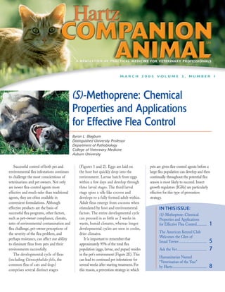 A NEWSLETTER OF PRACTICAL MEDICINE FOR VETERINARY PROFESSIONALS



                                                                              MARCH 2005 VOLUME 3, NUMBER 1




                                             (S)-Methoprene: Chemical
                                             Properties and Applications
                                             for Effective Flea Control
                                             Byron L. Blagburn
                                             Distinguished University Professor
                                             Department of Pathobiology
                                             College of Veterinary Medicine
                                             Auburn University


    Successful control of both pet and           (Figures 1 and 2). Eggs are laid on            pets are given flea-control agents before a
environmental flea infestations continues        the host but quickly drop into the             large flea population can develop and then
to challenge the most conscientious of           environment. Larvae hatch from eggs            continually throughout the potential flea
veterinarians and pet owners. Not only           within a few days and develop through          season is most likely to succeed. Insect
are newer flea-control agents more               three larval stages. The third larval          growth regulators (IGRs) are particularly
effective and much safer than traditional        stage spins a silk-like cocoon and             effective for this type of prevention
agents, they are often available in              develops to a fully formed adult within.       strategy.
convenient formulations. Although                Adult fleas emerge from cocoons when
effective products are the basis of              stimulated by host and environmental                 IN THIS ISSUE:
successful flea programs, other factors,         factors. The entire developmental cycle              (S)-Methoprene: Chemical
such as pet–owner compliance, climate,           can proceed in as little as 2 weeks in               Properties and Applications
rates of environmental contamination and         warm, humid climates, whereas longer                 for Effective Flea Control...........           1
flea challenge, pet-owner perceptions of         developmental cycles are seen in cooler,
the severity of the flea problem, and            drier climates.                                      The American Kennel Club
                                                                                                      Welcomes the Glen of
perhaps resistance, can affect our ability           It is important to remember that
to eliminate fleas from pets and their           approximately 95% of the total flea
                                                                                                      Imaal Terrier ..............................    5
environments successfully.                       population (eggs, larvae, and pupae) resides         Ask the Vet ................................    7
    The developmental cycle of fleas             in the pet’s environment (Figure 2E). This
                                                                                                      Humanitarian Named
(including Ctenocephalides felis, the            can lead to continued pet infestations for
                                                                                                      “Veterinarian of the Year”
common flea of cats and dogs)                    several weeks after starting treatment. For          by Hartz.....................................   8
comprises several distinct stages                this reason, a prevention strategy in which
 