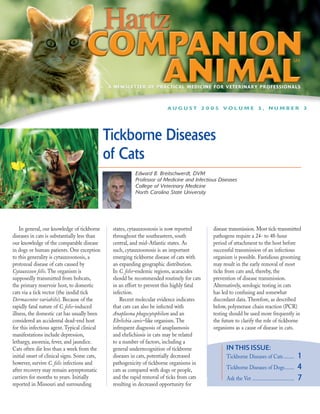 A NEWSLETTER OF PRACTICAL MEDICINE FOR VETERINARY PROFESSIONALS



                                                                        AUGUST 2005 VOLUME 3, NUMBER 3




                                              Tickborne Diseases
                                              of Cats
                                                         Edward B. Breitschwerdt, DVM
                                                         Professor of Medicine and Infectious Diseases
                                                         College of Veterinary Medicine
                                                         North Carolina State University




    In general, our knowledge of tickborne     states, cytauxzoonosis is now reported      disease transmission. Most tick-transmitted
diseases in cats is substantially less than    throughout the southeastern, south          pathogens require a 24- to 48-hour
our knowledge of the comparable disease        central, and mid-Atlantic states. As        period of attachment to the host before
in dogs or human patients. One exception       such, cytauxzoonosis is an important        successful transmission of an infectious
to this generality is cytauxzoonosis, a        emerging tickborne disease of cats with     organism is possible. Fastidious grooming
protozoal disease of cats caused by            an expanding geographic distribution.       may result in the early removal of most
Cytauxzoon felis. The organism is              In C. felis–endemic regions, acaracides     ticks from cats and, thereby, the
supposedly transmitted from bobcats,           should be recommended routinely for cats    prevention of disease transmission.
the primary reservoir host, to domestic        in an effort to prevent this highly fatal   Alternatively, serologic testing in cats
cats via a tick vector (the ixodid tick        infection.                                  has led to confusing and somewhat
Dermacentor variabilis). Because of the           Recent molecular evidence indicates      discordant data. Therefore, as described
rapidly fatal nature of C. felis–induced       that cats can also be infected with         below, polymerase chain reaction (PCR)
illness, the domestic cat has usually been     Anaplasma phagocytophilum and an            testing should be used more frequently in
considered an accidental dead-end host         Ehrlichia canis–like organism. The          the future to clarify the role of tickborne
for this infectious agent. Typical clinical    infrequent diagnosis of anaplasmosis        organisms as a cause of disease in cats.
manifestations include depression,             and ehrlichiosis in cats may be related
lethargy, anorexia, fever, and jaundice.       to a number of factors, including a
Cats often die less than a week from the       general underrecognition of tickborne             IN THIS ISSUE:
initial onset of clinical signs. Some cats,    diseases in cats, potentially decreased           Tickborne Diseases of Cats ........            1
however, survive C. felis infections and       pathogenicity of tickborne organisms in
after recovery may remain asymptomatic         cats as compared with dogs or people,             Tickborne Diseases of Dogs.......              4
carriers for months to years. Initially        and the rapid removal of ticks from cats          Ask the Vet ................................   7
reported in Missouri and surrounding           resulting in decreased opportunity for
 