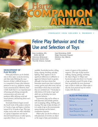 A NEWSLETTER OF PRACTICAL MEDICINE FOR VETERINARY PROFESSIONALS



                                                                        FEBRUARY 2006 VOLUME 4, NUMBER 1




                                               Feline Play Behavior and the
                                               Use and Selection of Toys
                                               Gary Landsberg, BSc,               Sagi Denenberg, DVM
                                                 DVM, DACVB                       Ridge Veterinary Hospital
                                               Veterinary Behaviorist             Medicine Hat, Alberta,
                                               Doncaster Animal Clinic            Canada
                                               Thornhill, Ontario, Canada




DEVELOPMENT OF                                    available. Social play involves rolling,      variety of aspects of the predatory
PLAY IN CATS                                      biting, chasing, wrestling, and play          sequence. This type of play involves
    Feline play behavior can be divided           fighting. There appears to be no              stalking, chasing, pawing, and biting
into to three types: social, locomotory,          significant differences in affiliative or     the object (Figure 1). Object and
and object play. Defining the exact               aggressive behavior based on gender,          locomotory play arise from 6 to 8 weeks
function of play is difficult because it          although it has been shown that               of age and peak around 18 weeks of age;
is a component of many other behavior             littermates spend more time in physical       they are generally the most dominant
patterns in cats (e.g., predation, mating,        contact, groom each other more, and are       types of play in adult cats. Object play is
social communication). However, there             more likely to feed close to each other       also the most practical way for owners
is little doubt that it is an important part      than are unrelated cats.1,2 Social play in    to play with their cats.
of learning and refining intraspecific            older kittens (≥14 weeks of age) and
communication and motor and                       adult cats can develop into more
predatory skills, defining social and             aggressive behavior.                                ALSO IN THIS ISSUE:
sexual partners, and learning about one’s             Locomotory play can be solitary or              The Role of Toys in Canine
environment.                                      with playmates and includes patterns                Behavior .....................................   4
    Social play behavior begins around            such as jumping, rolling, climbing, and
the fourth week of life, peaks at about 6         running. This type of play develops at 5            Ask the Vet ................................     7
to 9 weeks of age, and begins to decline          to 6 weeks of age as the neuromuscular
toward 12 to 14 weeks of age. This type           system develops and the kitten’s                    Hartz Glamour-Puss
of play can be with one other individual          coordination improves.                              Award Recipient Announced .....                  7
or a group of playmates and may be                    Object play can also be solitary or
directed toward humans or other species,          with playmates. It involves an object               Veterinarian of the Year..............           8
especially if there is no other cat               as the target of play and stimulates a
 