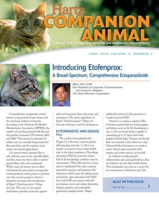 A NEWSLETTER OF PRACTICAL MEDICINE FOR VETERINARY PROFESSIONALS



                                                                                  JUNE 2006 VOLUME 4, NUMBER 2




                                                Introducing Etofenprox:
                                                A Broad-Spectrum, Comprehensive Ectoparasiticide
                                                                 Albert Ahn, DVM
                                                                 Vice President of Corporate Communications
                                                                    and Consumer Relations
                                                                 The Hartz Mountain Corporation




    Comprehensive ectoparasite control           adult and immature fleas, deer ticks, and      adulticidal activity of a flea preventive is
remains a top priority for pet owners and        mosquitoes. The active ingredients in          crucial to prevent FAD.
the veterinary medical community.                Hartz® UltraGuard plus™ Drops for                  Anemia is a common sequela of flea
According to the American Pet Product            Cats are etofenprox and (S)-methoprene.        infestation, particularly for young puppies
Manufacturers Association (APPMA), the                                                          and kittens, and can be life threatening in
number of cats being treated with flea and       ECTOPARASITES AND DISEASE                      cats. C. felis are hearty feeders capable of
tick products increased 15% between 2002         Fleas                                          consuming up to 15 times their body
and 2004.1 That means an estimated 36                The cat flea, Ctenocephalides felis        weight in blood daily.3 Seventy-two female
million cats are currently being treated for     (Figure 1), is the most common species         fleas can consume 1 ml of blood in a day.4
fleas and ticks, and the majority of pet         affecting dogs and cats.2 C. felis is not      Substantial flea infestations can result in
owners use topical applications.1                merely a nuisance; it poses many health        severe clinical signs associated with
    Cat owners want a product that is            risks to the feline population. Flea allergy   anemia, and severe anemia can be fatal.
safe, effective, easy to use, and affordable,    dermatitis (FAD) accounts for at least             In addition to inducing skin
and they want one that is able to protect        half of all dermatologic problems seen by      inflammation and causing blood loss, fleas
against fleas, ticks, and mosquitoes.            veterinarians.3 When fleas feed on a host,     are linked to several other health threats.
While many cat owners turn to their              saliva is transferred. Flea saliva contains    This ectoparasite can serve as a vector for
veterinarian for prescription ectoparasite       proteolytic enzymes and histamine-like         the transmission of Rickettsia typhi (the
control products, others prefer to purchase      substances, which cause the inflammatory
over-the-counter products. Hartz is              and pruritic signs associated with FAD.3
pleased to announce the introduction             Cats with FAD can present with self-
                                                                                                      ALSO IN THIS ISSUE:
of Hartz® UltraGuard plus™ Drops                 excoriations, moist and miliary dermatitis,
for Cats. This easy-to-use topical               alopecia, papules, and eosinophilic                  Ask the Vet ................................   7
formulation provides protection against          granuloma complex lesions.3 Rapid
 