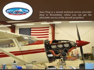 Aero Prop is a newest technical service provider
shop in Broomfield, where you can get the
affordable service of the aircraft propellers.
