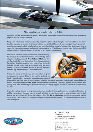 Make sure about your propellers before you fly high
Summary: The PR written below is about a well-known organization that specializes in providing outstanding
propeller services to their customers.
Many local personal air charter solutions fly propeller airplane rather than jets. This type of travel has many
benefits, including a shorter door-to-door efforts and comfortableness of more compact local/regional air-
ports.Because many local air rental solutions use propeller airplane instead of airplanes, the door-to-door time is
reduced in comparison to many professional journey tickets. In 70% of journey tickets, when the location is 250
miles or less from the origin, journey tickets are, in fact, quicker than jet journey.
The use of common aircraft allows much more flexibility.
For instance, this kind of airplane does not have to fly in the
jet paths with bigger aircraft Prop Cylinder Flush, so they
can fly directly between destinations. Even though airplanes
fly quicker, they have to cover more range when staying in
assigned journey paths. This is the reason local air rental
journey tickets with common aircraft is quicker especially
when the gap are journeying is a relative brief one.
Flying into more compact local air-ports offers a great
convenience to tourists. There is no wait to land and no
lengthy lines of visitors journeying such as those experienced
when visiting and from huge air-ports. In many situations tourists are able to fly closer to their intended location
without the complications of Prop Reseal,landing at a huge city airport. Passengers deplane and are on their way
quickly, with brief amount of your persistence wasted picking up baggage, waiting in visitors or trying to leave
the plane.
It is really exciting to travel up long distances ion short time but if the propellers are not in good condition then it
will be a great issue. Any dent mark or scratch will lead to major issues so it is better to travel with the full
secured and serviced aircraft. To get the assistance from the Hartzell Propeller you can approach to the leading
organization. There experts will attend you and provide you services in no-time. To contact them you can visit to
their online portal.
 