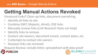 2014 SEO Basics – Google Manual Actions 
Getting Manual Actions Revoked 
Unnatural Links? Clean up links, document everyth...