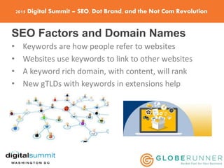 2015 Digital Summit – SEO, Dot Brand, and the Not Com Revolution
SEO Factors and Domain Names
• Keywords are how people refer to websites
• Websites use keywords to link to other websites
• A keyword rich domain, with content, will rank
• New gTLDs with keywords in extensions help
 