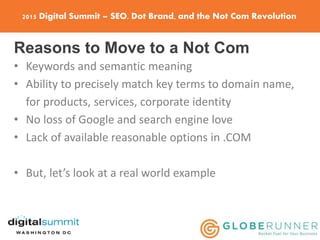 2015 Digital Summit – SEO, Dot Brand, and the Not Com Revolution
Reasons to Move to a Not Com
• Keywords and semantic meaning
• Ability to precisely match key terms to domain name,
for products, services, corporate identity
• No loss of Google and search engine love
• Lack of available reasonable options in .COM
• But, let’s look at a real world example
 