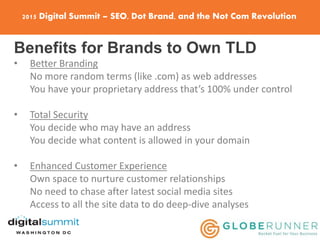 2015 Digital Summit – SEO, Dot Brand, and the Not Com Revolution
Benefits for Brands to Own TLD
• Better Branding
No more random terms (like .com) as web addresses
You have your proprietary address that’s 100% under control
• Total Security
You decide who may have an address
You decide what content is allowed in your domain
• Enhanced Customer Experience
Own space to nurture customer relationships
No need to chase after latest social media sites
Access to all the site data to do deep-dive analyses
 