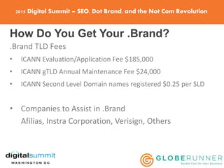 2015 Digital Summit – SEO, Dot Brand, and the Not Com Revolution
How Do You Get Your .Brand?
.Brand TLD Fees
• ICANN Evaluation/Application Fee $185,000
• ICANN gTLD Annual Maintenance Fee $24,000
• ICANN Second Level Domain names registered $0.25 per SLD
• Companies to Assist in .Brand
Afilias, Instra Corporation, Verisign, Others
 